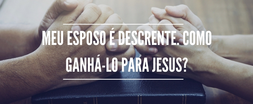 Meu esposo é descrente. Como ganhá-lo para Jesus? 